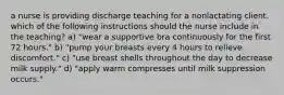 a nurse is providing discharge teaching for a nonlactating client. which of the following instructions should the nurse include in the teaching? a) "wear a supportive bra continuously for the first 72 hours." b) "pump your breasts every 4 hours to relieve discomfort." c) "use breast shells throughout the day to decrease milk supply." d) "apply warm compresses until milk suppression occurs."