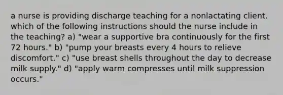 a nurse is providing discharge teaching for a nonlactating client. which of the following instructions should the nurse include in the teaching? a) "wear a supportive bra continuously for the first 72 hours." b) "pump your breasts every 4 hours to relieve discomfort." c) "use breast shells throughout the day to decrease milk supply." d) "apply warm compresses until milk suppression occurs."