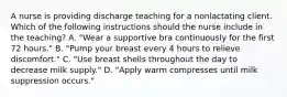 A nurse is providing discharge teaching for a nonlactating client. Which of the following instructions should the nurse include in the teaching? A. "Wear a supportive bra continuously for the first 72 hours." B. "Pump your breast every 4 hours to relieve discomfort." C. "Use breast shells throughout the day to decrease milk supply." D. "Apply warm compresses until milk suppression occurs."