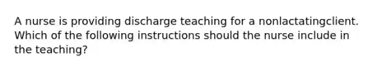 A nurse is providing discharge teaching for a nonlactatingclient. Which of the following instructions should the nurse include in the teaching?