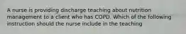 A nurse is providing discharge teaching about nutrition management to a client who has COPD. Which of the following instruction should the nurse include in the teaching