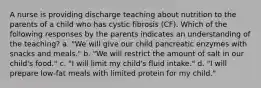 A nurse is providing discharge teaching about nutrition to the parents of a child who has cystic fibrosis (CF). Which of the following responses by the parents indicates an understanding of the teaching? a. "We will give our child pancreatic enzymes with snacks and meals." b. "We will restrict the amount of salt in our child's food." c. "I will limit my child's fluid intake." d. "I will prepare low-fat meals with limited protein for my child."