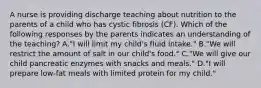 A nurse is providing discharge teaching about nutrition to the parents of a child who has cystic fibrosis (CF). Which of the following responses by the parents indicates an understanding of the teaching? A."I will limit my child's fluid intake." B."We will restrict the amount of salt in our child's food." C."We will give our child pancreatic enzymes with snacks and meals." D."I will prepare low-fat meals with limited protein for my child."