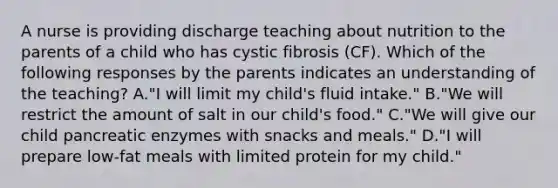 A nurse is providing discharge teaching about nutrition to the parents of a child who has cystic fibrosis (CF). Which of the following responses by the parents indicates an understanding of the teaching? A."I will limit my child's fluid intake." B."We will restrict the amount of salt in our child's food." C."We will give our child pancreatic enzymes with snacks and meals." D."I will prepare low-fat meals with limited protein for my child."