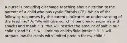 A nurse is providing discharge teaching about nutrition to the parents of a child who has cystic fibrosis (CF). Which of the following responses by the parents indicates an understanding of the teaching? A. "We will give our child pancreatic enzymes with snacks and meals." B. "We will restrict the amount of salt in our child's food." C. "I will limit my child's fluid intake." D. "I will prepare low-fat meals with limited protein for my child."