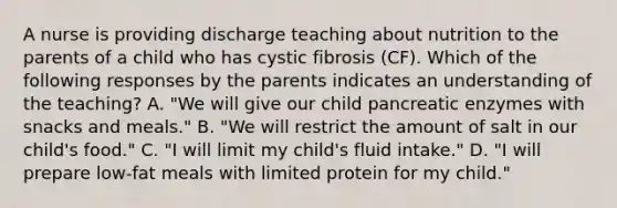 A nurse is providing discharge teaching about nutrition to the parents of a child who has cystic fibrosis (CF). Which of the following responses by the parents indicates an understanding of the teaching? A. "We will give our child pancreatic enzymes with snacks and meals." B. "We will restrict the amount of salt in our child's food." C. "I will limit my child's fluid intake." D. "I will prepare low-fat meals with limited protein for my child."