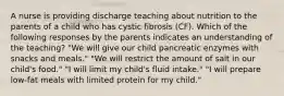 A nurse is providing discharge teaching about nutrition to the parents of a child who has cystic fibrosis (CF). Which of the following responses by the parents indicates an understanding of the teaching? "We will give our child pancreatic enzymes with snacks and meals." "We will restrict the amount of salt in our child's food." "I will limit my child's fluid intake." "I will prepare low-fat meals with limited protein for my child."