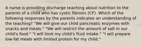 A nurse is providing discharge teaching about nutrition to the parents of a child who has cystic fibrosis (CF). Which of the following responses by the parents indicates an understanding of the teaching? "We will give our child pancreatic enzymes with snacks and meals." "We will restrict the amount of salt in our child's food." "I will limit my child's fluid intake." "I will prepare low-fat meals with limited protein for my child."