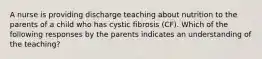 A nurse is providing discharge teaching about nutrition to the parents of a child who has cystic fibrosis (CF). Which of the following responses by the parents indicates an understanding of the teaching?