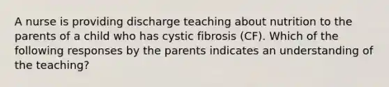 A nurse is providing discharge teaching about nutrition to the parents of a child who has cystic fibrosis (CF). Which of the following responses by the parents indicates an understanding of the teaching?