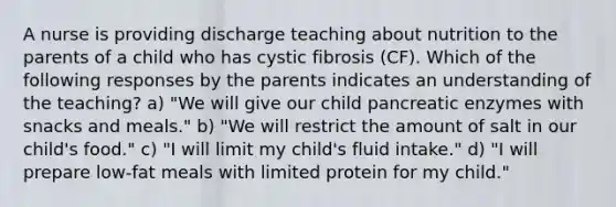 A nurse is providing discharge teaching about nutrition to the parents of a child who has cystic fibrosis (CF). Which of the following responses by the parents indicates an understanding of the teaching? a) "We will give our child pancreatic enzymes with snacks and meals." b) "We will restrict the amount of salt in our child's food." c) "I will limit my child's fluid intake." d) "I will prepare low-fat meals with limited protein for my child."