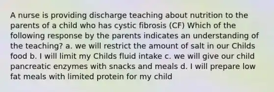 A nurse is providing discharge teaching about nutrition to the parents of a child who has cystic fibrosis (CF) Which of the following response by the parents indicates an understanding of the teaching? a. we will restrict the amount of salt in our Childs food b. I will limit my Childs fluid intake c. we will give our child pancreatic enzymes with snacks and meals d. I will prepare low fat meals with limited protein for my child