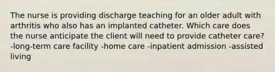 The nurse is providing discharge teaching for an older adult with arthritis who also has an implanted catheter. Which care does the nurse anticipate the client will need to provide catheter care? -long-term care facility -home care -inpatient admission -assisted living