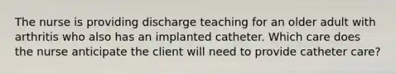 The nurse is providing discharge teaching for an older adult with arthritis who also has an implanted catheter. Which care does the nurse anticipate the client will need to provide catheter care?