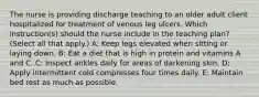 The nurse is providing discharge teaching to an older adult client hospitalized for treatment of venous leg ulcers. Which instruction(s) should the nurse include in the teaching plan? (Select all that apply.) A: Keep legs elevated when sitting or laying down. B: Eat a diet that is high in protein and vitamins A and C. C: Inspect ankles daily for areas of darkening skin. D: Apply intermittent cold compresses four times daily. E: Maintain bed rest as much as possible.