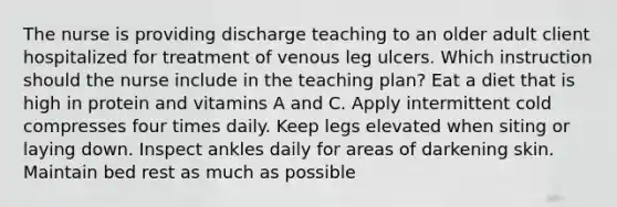 The nurse is providing discharge teaching to an older adult client hospitalized for treatment of venous leg ulcers. Which instruction should the nurse include in the teaching plan? Eat a diet that is high in protein and vitamins A and C. Apply intermittent cold compresses four times daily. Keep legs elevated when siting or laying down. Inspect ankles daily for areas of darkening skin. Maintain bed rest as much as possible