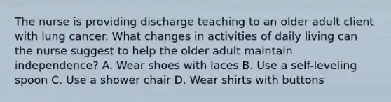 The nurse is providing discharge teaching to an older adult client with lung cancer. What changes in activities of daily living can the nurse suggest to help the older adult maintain​ independence? A. Wear shoes with laces B. Use a​ self-leveling spoon C. Use a shower chair D. Wear shirts with buttons