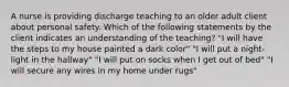 A nurse is providing discharge teaching to an older adult client about personal safety. Which of the following statements by the client indicates an understanding of the teaching? "I will have the steps to my house painted a dark color" "I will put a night-light in the hallway" "I will put on socks when I get out of bed" "I will secure any wires in my home under rugs"