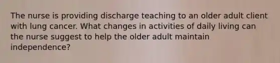 The nurse is providing discharge teaching to an older adult client with lung cancer. What changes in activities of daily living can the nurse suggest to help the older adult maintain​ independence?