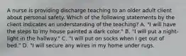 A nurse is providing discharge teaching to an older adult client about personal safety. Which of the following statements by the client indicates an understanding of the teaching? A. "I will have the steps to my house painted a dark color." B. "I will put a night-light in the hallway." C. "I will put on socks when I get out of bed." D. "I will secure any wires in my home under rugs.