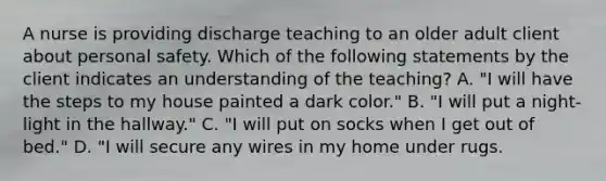 A nurse is providing discharge teaching to an older adult client about personal safety. Which of the following statements by the client indicates an understanding of the teaching? A. "I will have the steps to my house painted a dark color." B. "I will put a night-light in the hallway." C. "I will put on socks when I get out of bed." D. "I will secure any wires in my home under rugs.