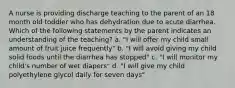 A nurse is providing discharge teaching to the parent of an 18 month old toddler who has dehydration due to acute diarrhea. Which of the following statements by the parent indicates an understanding of the teaching? a. "I will offer my child small amount of fruit juice frequently" b. "I will avoid giving my child solid foods until the diarrhea has stopped" c. "I will monitor my child's number of wet diapers" d. "I will give my child polyethylene glycol daily for seven days"