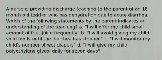 A nurse is providing discharge teaching to the parent of an 18 month old toddler who has dehydration due to acute diarrhea. Which of the following statements by the parent indicates an understanding of the teaching? a. "I will offer my child small amount of fruit juice frequently" b. "I will avoid giving my child solid foods until the diarrhea has stopped" c. "I will monitor my child's number of wet diapers" d. "I will give my child polyethylene glycol daily for seven days"