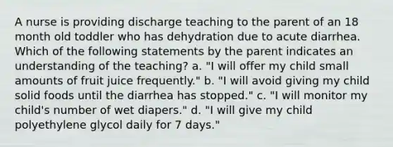 A nurse is providing discharge teaching to the parent of an 18 month old toddler who has dehydration due to acute diarrhea. Which of the following statements by the parent indicates an understanding of the teaching? a. "I will offer my child small amounts of fruit juice frequently." b. "I will avoid giving my child solid foods until the diarrhea has stopped." c. "I will monitor my child's number of wet diapers." d. "I will give my child polyethylene glycol daily for 7 days."