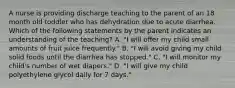 A nurse is providing discharge teaching to the parent of an 18 month old toddler who has dehydration due to acute diarrhea. Which of the following statements by the parent indicates an understanding of the teaching? A. "I will offer my child small amounts of fruit juice frequently." B. "I will avoid giving my child solid foods until the diarrhea has stopped." C. "I will monitor my child's number of wet diapers." D. "I will give my child polyethylene glycol daily for 7 days."