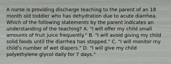 A nurse is providing discharge teaching to the parent of an 18 month old toddler who has dehydration due to acute diarrhea. Which of the following statements by the parent indicates an understanding of the teaching? A. "I will offer my child small amounts of fruit juice frequently." B. "I will avoid giving my child solid foods until the diarrhea has stopped." C. "I will monitor my child's number of wet diapers." D. "I will give my child polyethylene glycol daily for 7 days."