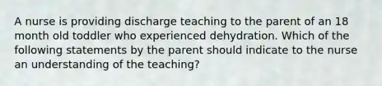 A nurse is providing discharge teaching to the parent of an 18 month old toddler who experienced dehydration. Which of the following statements by the parent should indicate to the nurse an understanding of the teaching?