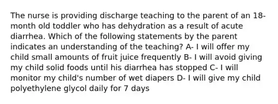 The nurse is providing discharge teaching to the parent of an 18-month old toddler who has dehydration as a result of acute diarrhea. Which of the following statements by the parent indicates an understanding of the teaching? A- I will offer my child small amounts of fruit juice frequently B- I will avoid giving my child solid foods until his diarrhea has stopped C- I will monitor my child's number of wet diapers D- I will give my child polyethylene glycol daily for 7 days