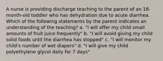 A nurse is providing discharge teaching to the parent of an 18-month-old toddler who has dehydration due to acute diarrhea. Which of the following statements by the parent indicates an understanding of the teaching? a. "I will offer my child small amounts of fruit juice frequently" b. "I will avoid giving my child solid foods until the diarrhea has stopped" c. "I will monitor my child's number of wet diapers" d. "I will give my child polyethylene glycol daily for 7 days"