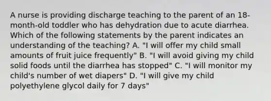 A nurse is providing discharge teaching to the parent of an 18-month-old toddler who has dehydration due to acute diarrhea. Which of the following statements by the parent indicates an understanding of the teaching? A. "I will offer my child small amounts of fruit juice frequently" B. "I will avoid giving my child solid foods until the diarrhea has stopped" C. "I will monitor my child's number of wet diapers" D. "I will give my child polyethylene glycol daily for 7 days"