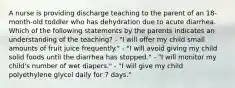 A nurse is providing discharge teaching to the parent of an 18-month-old toddler who has dehydration due to acute diarrhea. Which of the following statements by the parents indicates an understanding of the teaching? - "I will offer my child small amounts of fruit juice frequently." - "I will avoid giving my child solid foods until the diarrhea has stopped." - "I will monitor my child's number of wet diapers." - "I will give my child polyethylene glycol daily for 7 days."