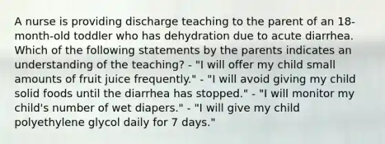 A nurse is providing discharge teaching to the parent of an 18-month-old toddler who has dehydration due to acute diarrhea. Which of the following statements by the parents indicates an understanding of the teaching? - "I will offer my child small amounts of fruit juice frequently." - "I will avoid giving my child solid foods until the diarrhea has stopped." - "I will monitor my child's number of wet diapers." - "I will give my child polyethylene glycol daily for 7 days."