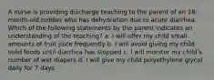 A nurse is providing discharge teaching to the parent of an 18-month-old toddler who has dehydration due to acute diarrhea. Which of the following statements by the parent indicates an understanding of the teaching? a. I will offer my child small amounts of fruit juice frequently b. I will avoid giving my child solid foods until diarrhea has stopped c. I will monitor my child's number of wet diapers d. I will give my child polyethylene glycol daily for 7 days