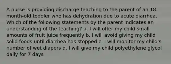 A nurse is providing discharge teaching to the parent of an 18-month-old toddler who has dehydration due to acute diarrhea. Which of the following statements by the parent indicates an understanding of the teaching? a. I will offer my child small amounts of fruit juice frequently b. I will avoid giving my child solid foods until diarrhea has stopped c. I will monitor my child's number of wet diapers d. I will give my child polyethylene glycol daily for 7 days