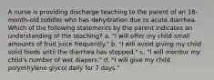 A nurse is providing discharge teaching to the parent of an 18-month-old toddler who has dehydration due to acute diarrhea. Which of the following statements by the parent indicates an understanding of the teaching? a. "I will offer my child small amounts of fruit juice frequently." b. "I will avoid giving my child solid foods until the diarrhea has stopped." c. "I will monitor my child's number of wet diapers." d. "I will give my child polyethylene glycol daily for 7 days."