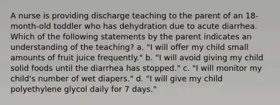 A nurse is providing discharge teaching to the parent of an 18-month-old toddler who has dehydration due to acute diarrhea. Which of the following statements by the parent indicates an understanding of the teaching? a. "I will offer my child small amounts of fruit juice frequently." b. "I will avoid giving my child solid foods until the diarrhea has stopped." c. "I will monitor my child's number of wet diapers." d. "I will give my child polyethylene glycol daily for 7 days."