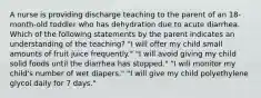 A nurse is providing discharge teaching to the parent of an 18-month-old toddler who has dehydration due to acute diarrhea. Which of the following statements by the parent indicates an understanding of the teaching? "I will offer my child small amounts of fruit juice frequently." "I will avoid giving my child solid foods until the diarrhea has stopped." "I will monitor my child's number of wet diapers." "I will give my child polyethylene glycol daily for 7 days."