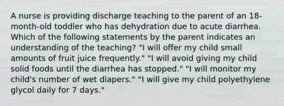 A nurse is providing discharge teaching to the parent of an 18-month-old toddler who has dehydration due to acute diarrhea. Which of the following statements by the parent indicates an understanding of the teaching? "I will offer my child small amounts of fruit juice frequently." "I will avoid giving my child solid foods until the diarrhea has stopped." "I will monitor my child's number of wet diapers." "I will give my child polyethylene glycol daily for 7 days."