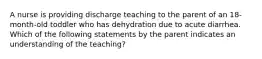 A nurse is providing discharge teaching to the parent of an 18-month-old toddler who has dehydration due to acute diarrhea. Which of the following statements by the parent indicates an understanding of the teaching?