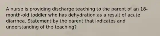 A nurse is providing discharge teaching to the parent of an 18-month-old toddler who has dehydration as a result of acute diarrhea. Statement by the parent that indicates and understanding of the teaching?