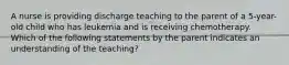 A nurse is providing discharge teaching to the parent of a 5-year-old child who has leukemia and is receiving chemotherapy. Which of the following statements by the parent indicates an understanding of the teaching?