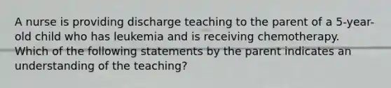 A nurse is providing discharge teaching to the parent of a 5-year-old child who has leukemia and is receiving chemotherapy. Which of the following statements by the parent indicates an understanding of the teaching?