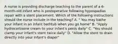 A nurse is providing discharge teaching to the parent of a 6-month-old infant who is postoperative following hypospadias repair with a stent placement. Which of the following instructions should the nurse include in the teaching? A. " You may bathe your infant in an infant bathtub when you go home" B. "Apply hydrocortisone cream to your infant's penis daily" C. "You should clamp your infant's stent twice daily" D. "Allow the stent to drain directly into your infant's diaper"