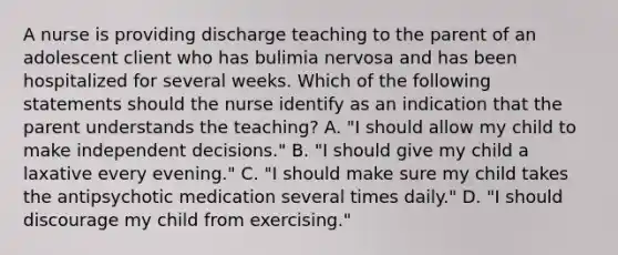 A nurse is providing discharge teaching to the parent of an adolescent client who has bulimia nervosa and has been hospitalized for several weeks. Which of the following statements should the nurse identify as an indication that the parent understands the teaching? A. "I should allow my child to make independent decisions." B. "I should give my child a laxative every evening." C. "I should make sure my child takes the antipsychotic medication several times daily." D. "I should discourage my child from exercising."