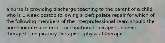 a nurse is providing discharge teaching to the parent of a child who is 1 week postop following a cleft palate repair for which of the following members of the interprofessional team should the nurse initiate a referral - occupational therapist - speech therapist - respiratory therapist - physical therapist