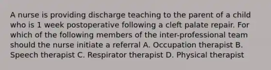 A nurse is providing discharge teaching to the parent of a child who is 1 week postoperative following a cleft palate repair. For which of the following members of the inter-professional team should the nurse initiate a referral A. Occupation therapist B. Speech therapist C. Respirator therapist D. Physical therapist